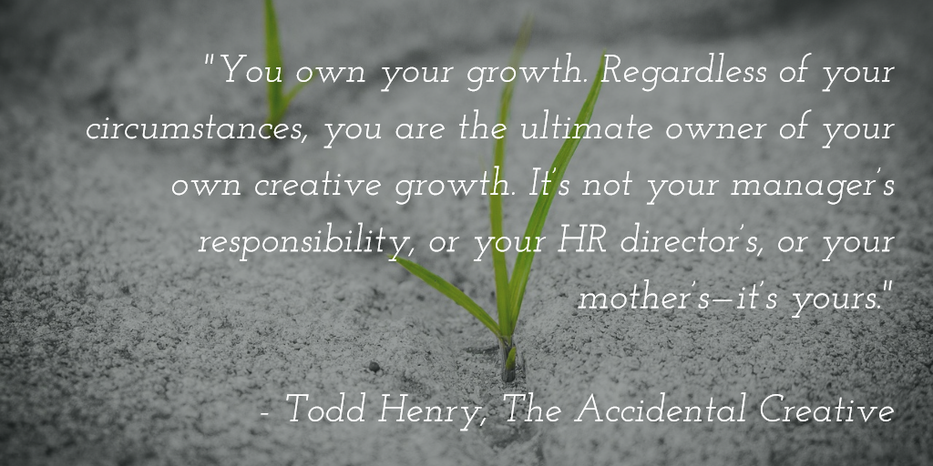 You own your growth. Regardless of your circumstances, you are the ultimate owner of your own creative growth. It’s not your manager’s responsibility, or your HR director’s, or your mother’s—it’s yours.” - Todd Henry, The Accidental Creative
